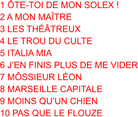 1 ÔTE-TOI DE MON SOLEX ! 2 A MON MAÎTRE 3 LES THÉÂTREUX 4 LE TROU DU CULTE 5 ITALIA MIA 6 J’EN FINIS PLUS DE ME VIDER 7 MÔSSIEUR LÉON 8 MARSEILLE CAPITALE 9 MOINS QU’UN CHIEN 10 PAS QUE LE FLOUZE