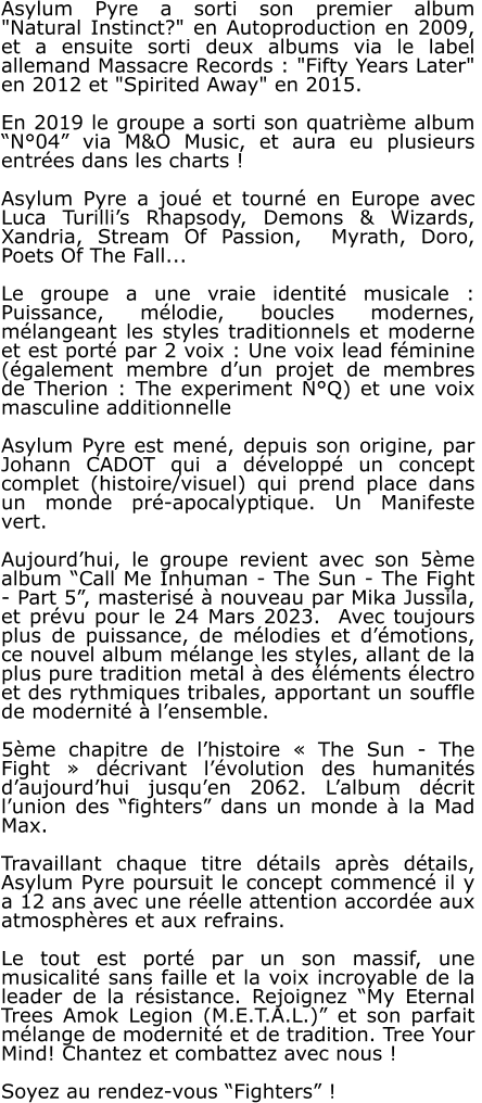Asylum Pyre a sorti son premier album  "Natural Instinct?" en Autoproduction en 2009, et a ensuite sorti deux albums via le label allemand Massacre Records : "Fifty Years Later" en 2012 et "Spirited Away" en 2015.  En 2019 le groupe a sorti son quatrième album “N°04” via M&O Music, et aura eu plusieurs entrées dans les charts !  Asylum Pyre a joué et tourné en Europe avec Luca Turilli’s Rhapsody, Demons & Wizards, Xandria, Stream Of Passion,  Myrath, Doro, Poets Of The Fall...  Le groupe a une vraie identité musicale : Puissance, mélodie, boucles modernes, mélangeant les styles traditionnels et moderne et est porté par 2 voix : Une voix lead féminine (également membre d’un projet de membres de Therion : The experiment N°Q) et une voix masculine additionnelle  Asylum Pyre est mené, depuis son origine, par Johann CADOT qui a développé un concept complet (histoire/visuel) qui prend place dans un monde pré-apocalyptique. Un Manifeste vert.   Aujourd’hui, le groupe revient avec son 5ème album “Call Me Inhuman - The Sun - The Fight - Part 5”, masterisé à nouveau par Mika Jussila, et prévu pour le 24 Mars 2023.  Avec toujours plus de puissance, de mélodies et d’émotions, ce nouvel album mélange les styles, allant de la plus pure tradition metal à des éléments électro et des rythmiques tribales, apportant un souffle de modernité à l’ensemble.  5ème chapitre de l’histoire « The Sun - The Fight » décrivant l’évolution des humanités d’aujourd’hui jusqu’en 2062. L’album décrit l’union des “fighters” dans un monde à la Mad Max.  Travaillant chaque titre détails après détails, Asylum Pyre poursuit le concept commencé il y a 12 ans avec une réelle attention accordée aux atmosphères et aux refrains.  Le tout est porté par un son massif, une musicalité sans faille et la voix incroyable de la leader de la résistance. Rejoignez “My Eternal Trees Amok Legion (M.E.T.A.L.)” et son parfait mélange de modernité et de tradition. Tree Your Mind! Chantez et combattez avec nous !  Soyez au rendez-vous “Fighters” !
