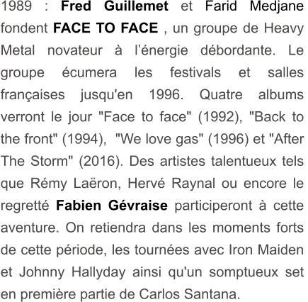 1989 : Fred Guillemet et Farid Medjane fondent FACE TO FACE , un groupe de Heavy Metal novateur à l’énergie débordante. Le groupe écumera les festivals et salles françaises jusqu'en 1996. Quatre albums verront le jour "Face to face" (1992), "Back to the front" (1994),  "We love gas" (1996) et "After The Storm" (2016). Des artistes talentueux tels que Rémy Laëron, Hervé Raynal ou encore le regretté Fabien Gévraise participeront à cette  aventure. On retiendra dans les moments forts de cette période, les tournées avec Iron Maiden et Johnny Hallyday ainsi qu'un somptueux set en première partie de Carlos Santana.