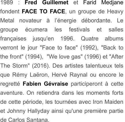 1989 : Fred Guillemet et Farid Medjane fondent FACE TO FACE, un groupe de Heavy Metal novateur à l’énergie débordante. Le groupe écumera les festivals et salles françaises jusqu'en 1996. Quatre albums verront le jour "Face to face" (1992), "Back to the front" (1994),  "We love gas" (1996) et "After The Storm" (2016). Des artistes talentueux tels que Rémy Laëron, Hervé Raynal ou encore le regretté Fabien Gévraise participeront à cette  aventure. On retiendra dans les moments forts de cette période, les tournées avec Iron Maiden et Johnny Hallyday ainsi qu'une première partie de Carlos Santana.