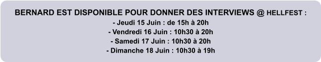 BERNARD EST DISPONIBLE POUR DONNER DES INTERVIEWS @ HELLFEST : - Jeudi 15 Juin : de 15h à 20h - Vendredi 16 Juin : 10h30 à 20h - Samedi 17 Juin : 10h30 à 20h - Dimanche 18 Juin : 10h30 à 19h