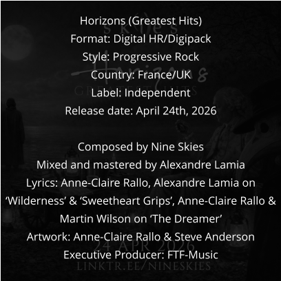 Horizons (Greatest Hits) Format: Digital HR/Digipack Style: Progressive Rock Country: France/UK Label: Independent Release date: April 24th, 2026  Composed by Nine Skies Mixed and mastered by Alexandre Lamia Lyrics: Anne-Claire Rallo, Alexandre Lamia on ‘Wilderness’ & ‘Sweetheart Grips’, Anne-Claire Rallo & Martin Wilson on ‘The Dreamer’ Artwork: Anne-Claire Rallo & Steve Anderson Executive Producer: FTF-Music