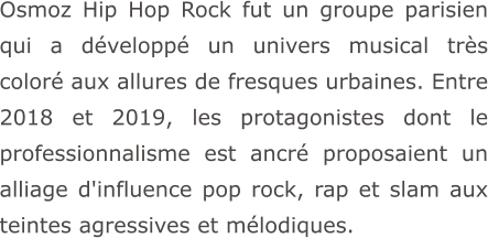Osmoz Hip Hop Rock fut un groupe parisien qui a développé un univers musical très coloré aux allures de fresques urbaines. Entre 2018 et 2019, les protagonistes dont le professionnalisme est ancré proposaient un alliage d'influence pop rock, rap et slam aux teintes agressives et mélodiques.