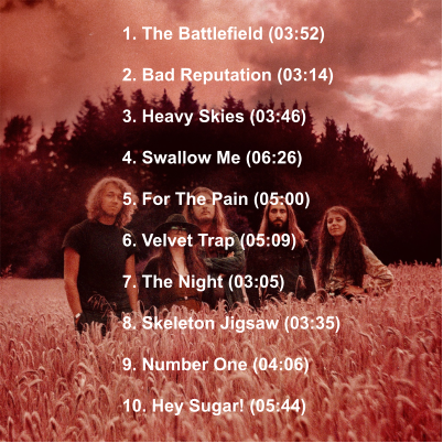 1. The Battlefield (03:52)  2. Bad Reputation (03:14)  3. Heavy Skies (03:46)  4. Swallow Me (06:26)  5. For The Pain (05:00)  6. Velvet Trap (05:09)  7. The Night (03:05)  8. Skeleton Jigsaw (03:35)  9. Number One (04:06)  10. Hey Sugar! (05:44)