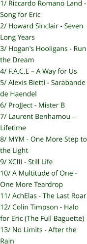1/ Riccardo Romano Land - Song for Eric 2/ Howard Sinclair - Seven Long Years 3/ Hogan's Hooligans - Run the Dream 4/ F.A.C.E – A Way for Us 5/ Alexis Bietti - Sarabande de Haendel 6/ ProJJect - Mister B 7/ Laurent Benhamou – Lifetime 8/ MYM - One More Step to the Light 9/ XCIII - Still Life 10/ A Multitude of One - One More Teardrop 11/ AchElas - The Last Roar 12/ Colin Timpson - Halo for Eric (The Full Baguette) 13/ No Limits - After the Rain