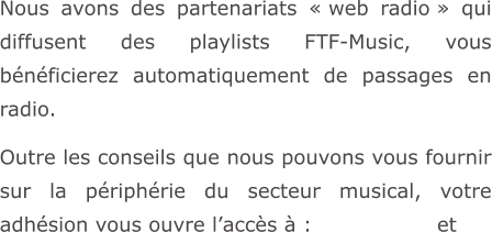 Nous avons des partenariats « web radio » qui diffusent des playlists FTF-Music, vous bénéficierez automatiquement de passages en radio.  Outre les conseils que nous pouvons vous fournir sur la périphérie du secteur musical, votre adhésion vous ouvre l’accès à :                  et