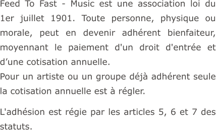Feed To Fast - Music est une association loi du 1er juillet 1901. Toute personne, physique ou morale, peut en devenir adhérent bienfaiteur, moyennant le paiement d'un droit d'entrée et d’une cotisation annuelle. Pour un artiste ou un groupe déjà adhérent seule la cotisation annuelle est à régler.  L'adhésion est régie par les articles 5, 6 et 7 des statuts.