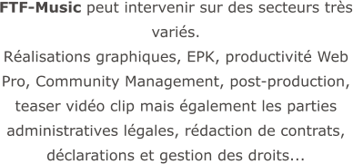 FTF-Music peut intervenir sur des secteurs très variés.  Réalisations graphiques, EPK, productivité Web Pro, Community Management, post-production, teaser vidéo clip mais également les parties administratives légales, rédaction de contrats, déclarations et gestion des droits...